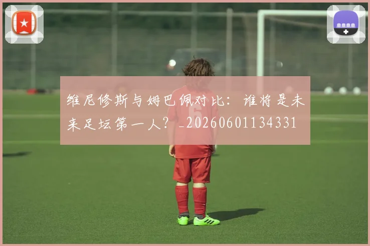 维尼修斯与姆巴佩对比：谁将是未来足坛第一人？_20260601134331