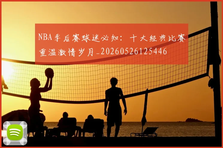 NBA季后赛球迷必知：十大经典比赛重温激情岁月_20260526125446