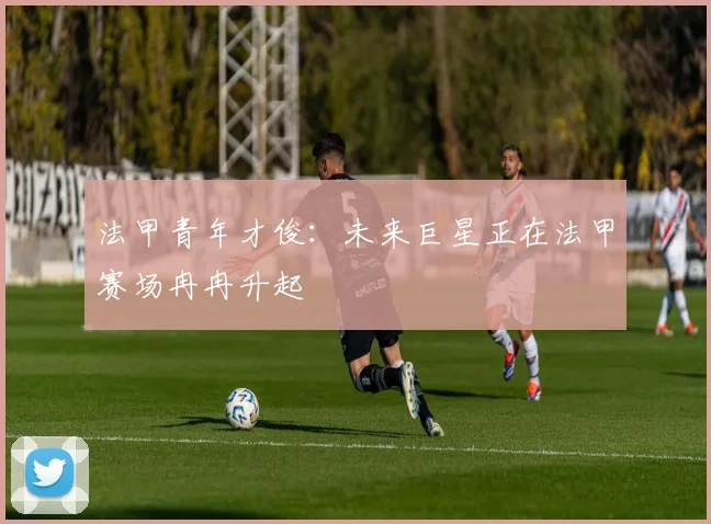 法甲青年才俊：未来巨星正在法甲赛场冉冉升起