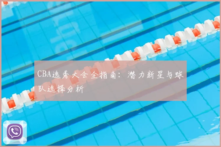 CBA选秀大会全指南：潜力新星与球队选择分析