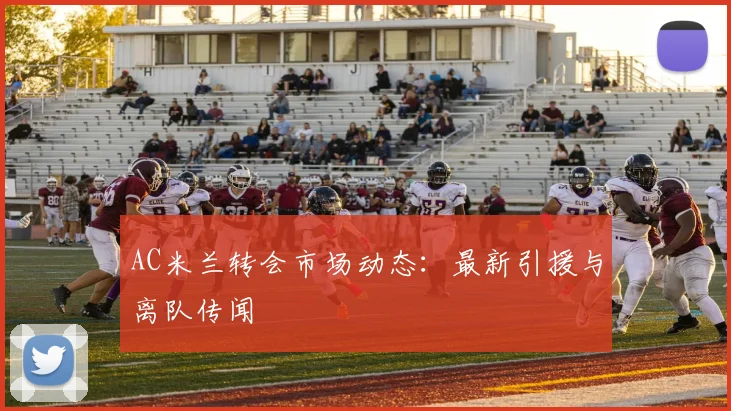 AC米兰转会市场动态：最新引援与离队传闻