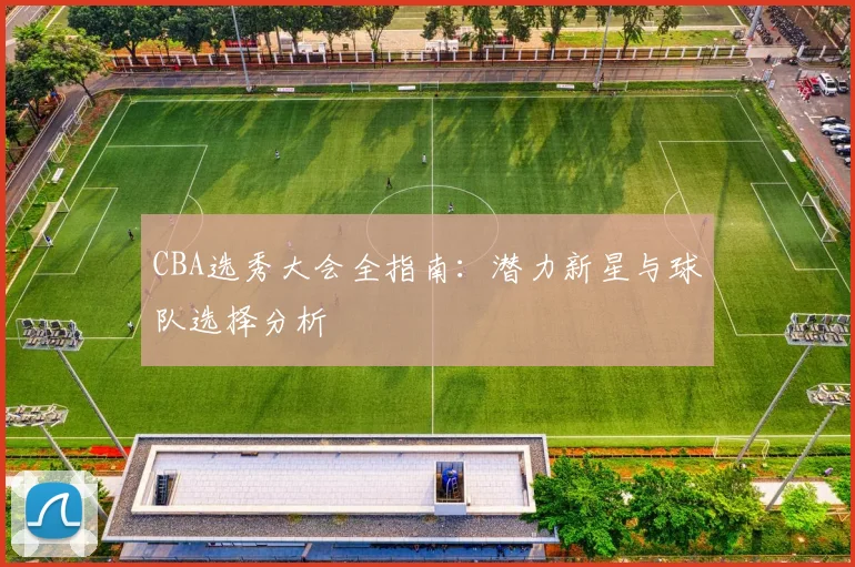 CBA选秀大会全指南：潜力新星与球队选择分析