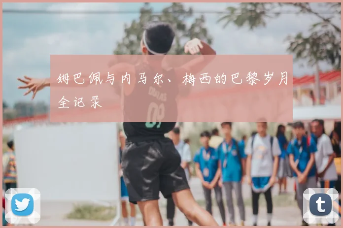 姆巴佩与内马尔、梅西的巴黎岁月全记录