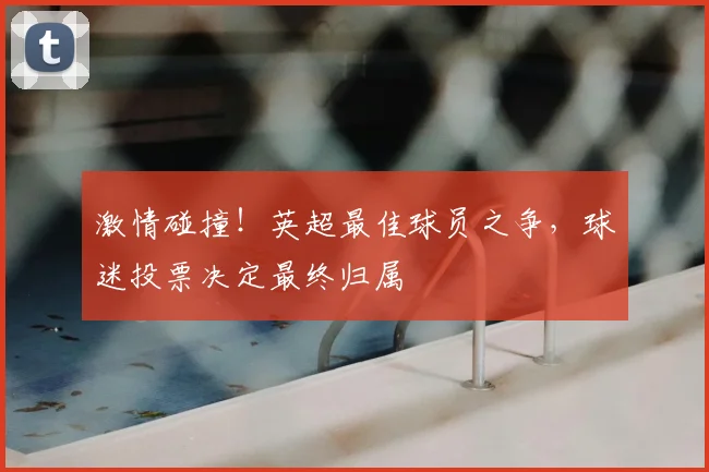 激情碰撞！英超最佳球员之争，球迷投票决定最终归属