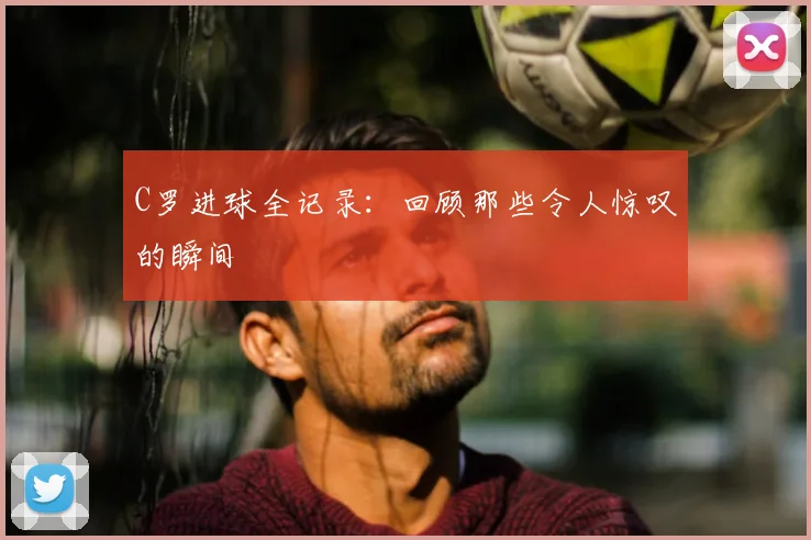 C罗进球全记录：回顾那些令人惊叹的瞬间