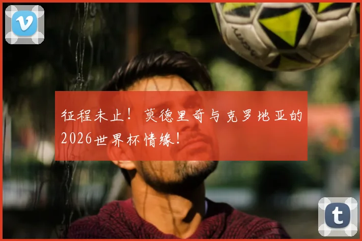 征程未止!莫德里奇与克罗地亚的2026世界杯情缘!