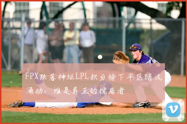 FPX跌落神坛LPL积分榜下半区暗流涌动,谁是真正的搅局者