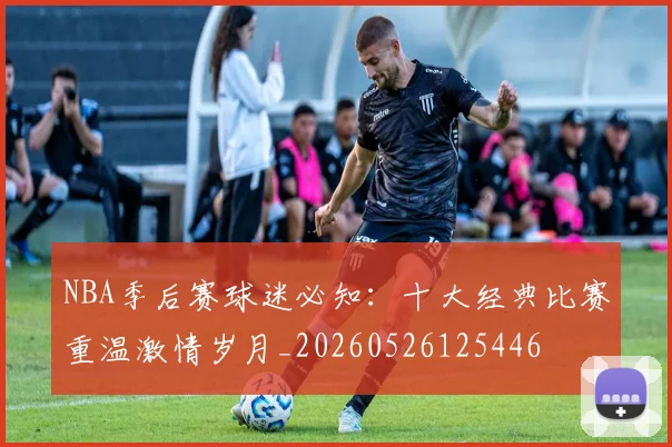 NBA季后赛球迷必知：十大经典比赛重温激情岁月_20260526125446