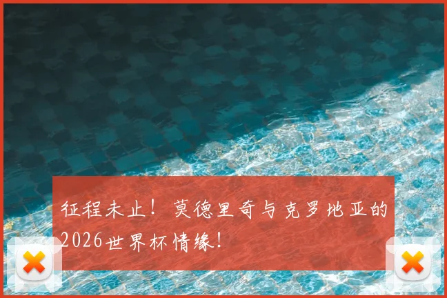 征程未止！莫德里奇与克罗地亚的2026世界杯情缘！
