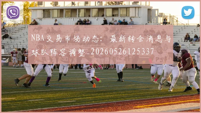 NBA交易市场动态：最新转会消息与球队阵容调整_20260526125337