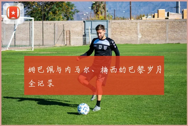 姆巴佩与内马尔、梅西的巴黎岁月全记录