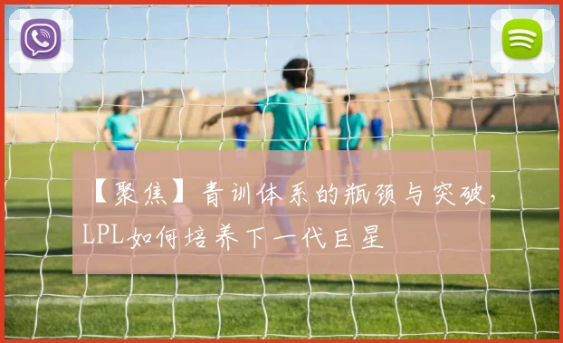 【聚焦】青训体系的瓶颈与突破，LPL如何培养下一代巨星
