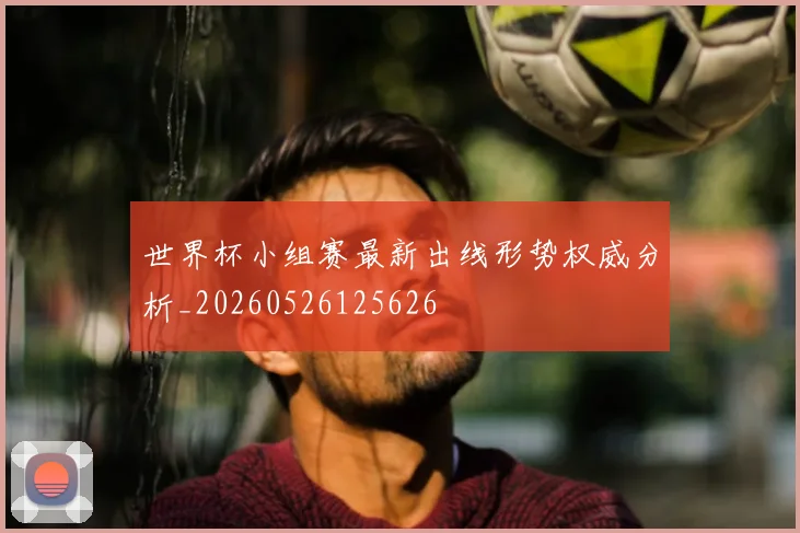 世界杯小组赛最新出线形势权威分析_20260526125626