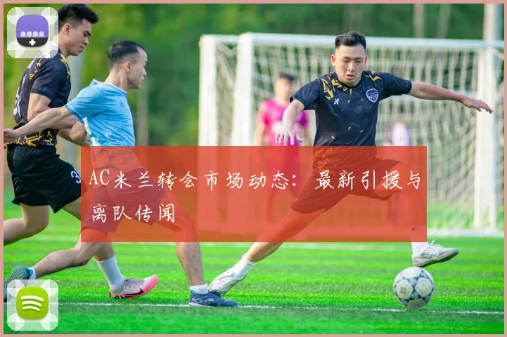 AC米兰转会市场动态：最新引援与离队传闻